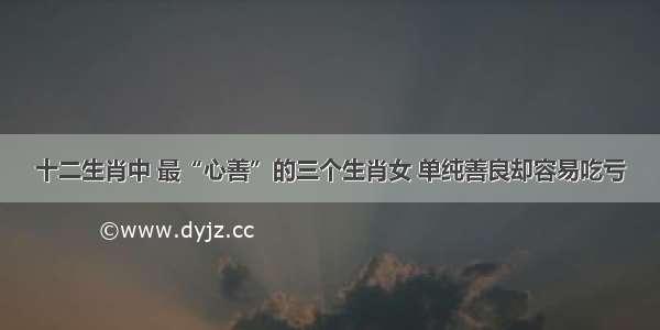 十二生肖中 最“心善”的三个生肖女 单纯善良却容易吃亏