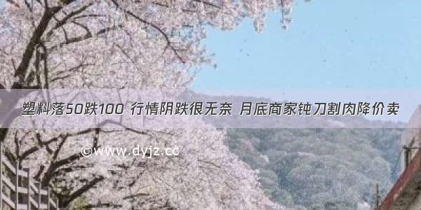 塑料落50跌100 行情阴跌很无奈 月底商家钝刀割肉降价卖