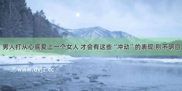 男人打从心底爱上一个女人 才会有这些“冲动”的表现 别不明白