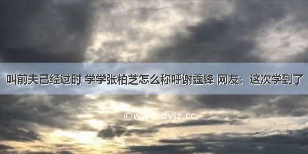 叫前夫已经过时 学学张柏芝怎么称呼谢霆锋 网友：这次学到了