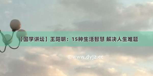 【国学讲坛】王阳明：15种生活智慧 解决人生难题