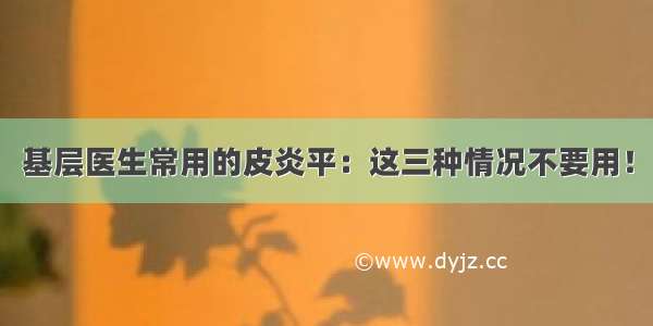 基层医生常用的皮炎平：这三种情况不要用！