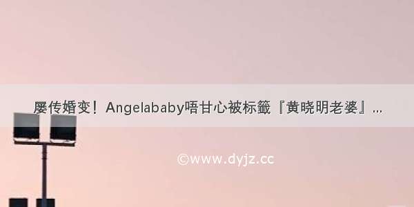 屡传婚变！Angelababy唔甘心被标籤『黄晓明老婆』...