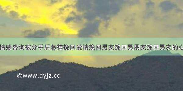 情感咨询被分手后怎样挽回爱情挽回男友挽回男朋友挽回男友的心