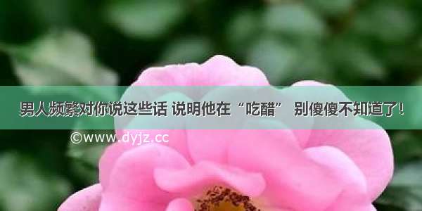 男人频繁对你说这些话 说明他在“吃醋” 别傻傻不知道了！