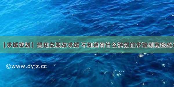 【求婚策划】想和女朋友求婚 不知道有什么特别的求婚创意她感动