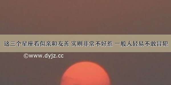 这三个星座看似亲和友善 实则非常不好惹 一般人轻易不敢冒犯