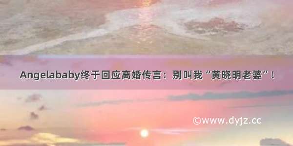 Angelababy终于回应离婚传言：别叫我“黄晓明老婆”！