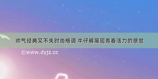 帅气经典又不失时尚格调 牛仔裤展现青春活力的感觉