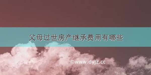 父母过世房产继承费用有哪些