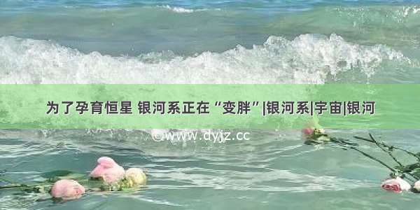 为了孕育恒星 银河系正在“变胖”|银河系|宇宙|银河