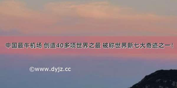 中国最牛机场 创造40多项世界之最 被称世界新七大奇迹之一！