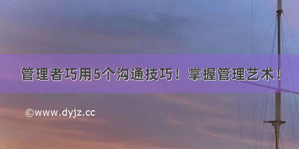 管理者巧用5个沟通技巧！掌握管理艺术！