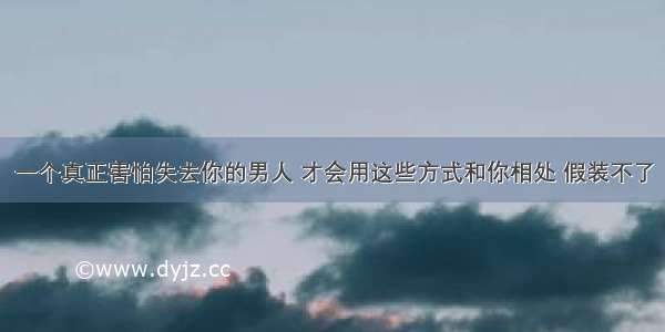 一个真正害怕失去你的男人 才会用这些方式和你相处 假装不了