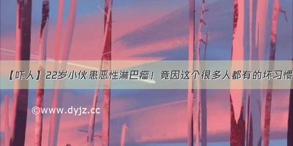 【吓人】22岁小伙患恶性淋巴瘤！竟因这个很多人都有的坏习惯