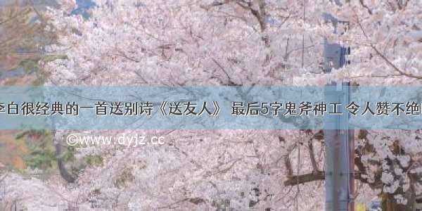 李白很经典的一首送别诗《送友人》 最后5字鬼斧神工 令人赞不绝口