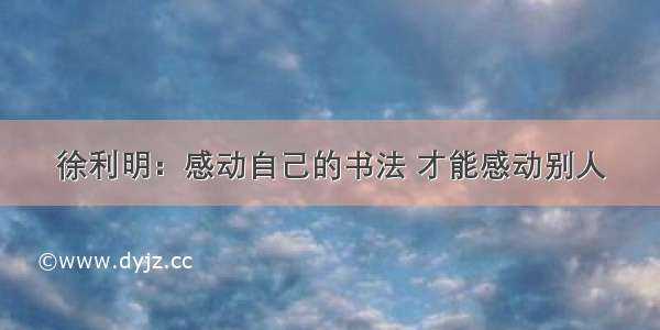 徐利明：感动自己的书法 才能感动别人