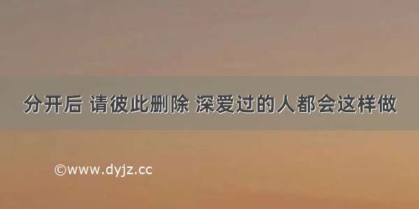 分开后 请彼此删除 深爱过的人都会这样做