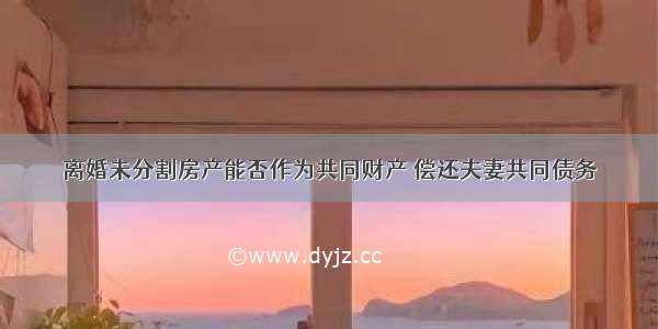 离婚未分割房产能否作为共同财产 偿还夫妻共同债务