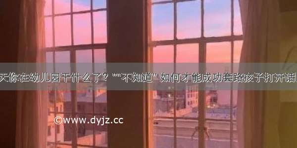 “今天你在幼儿园干什么了？”“不知道” 如何才能成功套路孩子打开话匣子