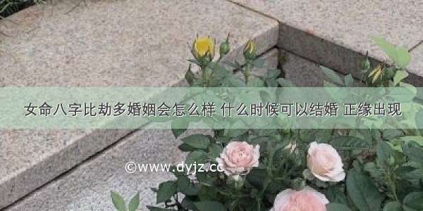 女命八字比劫多婚姻会怎么样 什么时候可以结婚 正缘出现