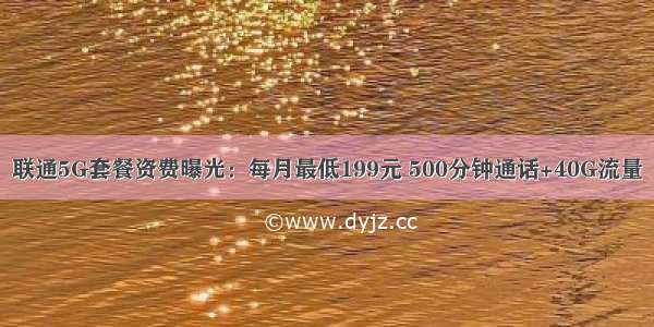 联通5G套餐资费曝光：每月最低199元 500分钟通话+40G流量