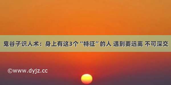 鬼谷子识人术：身上有这3个“特征”的人 遇到要远离 不可深交