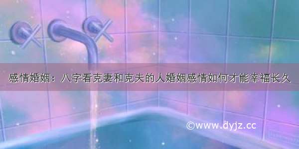 感情婚姻：八字看克妻和克夫的人婚姻感情如何才能幸福长久