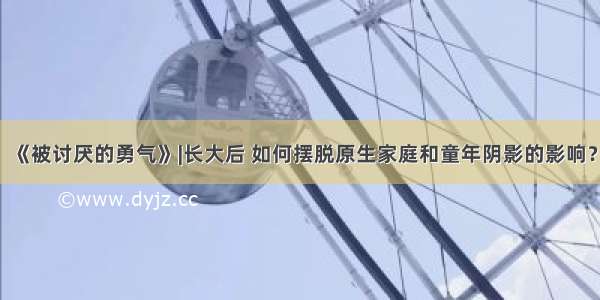 《被讨厌的勇气》|长大后 如何摆脱原生家庭和童年阴影的影响？