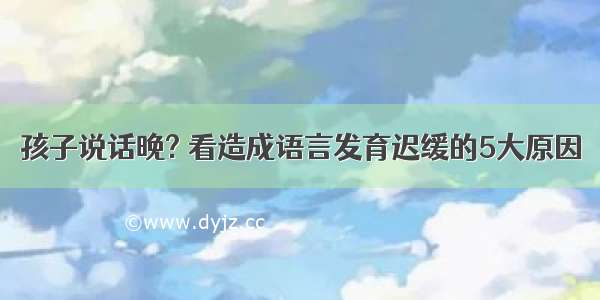 孩子说话晚? 看造成语言发育迟缓的5大原因