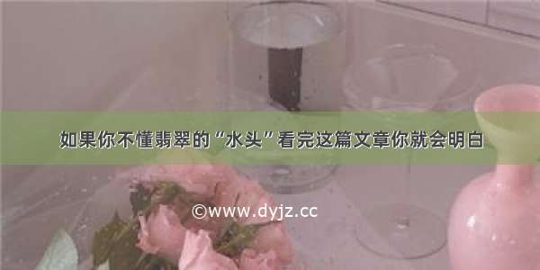 如果你不懂翡翠的“水头”看完这篇文章你就会明白