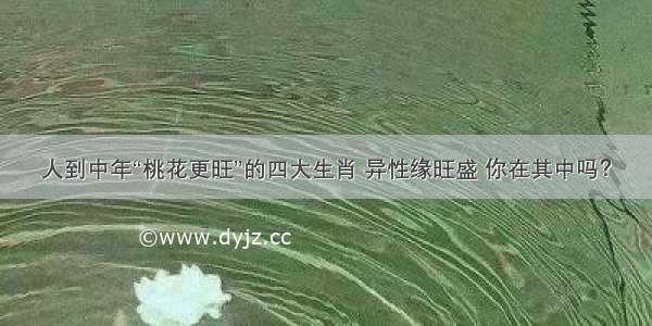 人到中年“桃花更旺”的四大生肖 异性缘旺盛 你在其中吗？