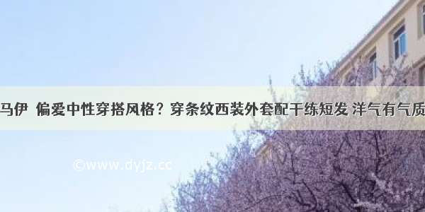 马伊琍偏爱中性穿搭风格？穿条纹西装外套配干练短发 洋气有气质