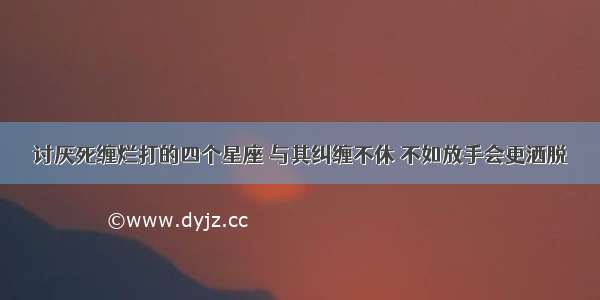 讨厌死缠烂打的四个星座 与其纠缠不休 不如放手会更洒脱