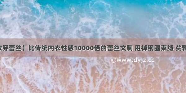 【最怕情敌穿蕾丝】比传统内衣性感10000倍的蕾丝文胸 甩掉钢圈束缚 贫乳也能穿出诱