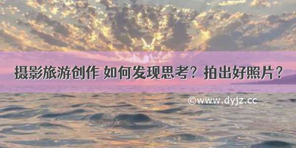 摄影旅游创作 如何发现思考？拍出好照片？