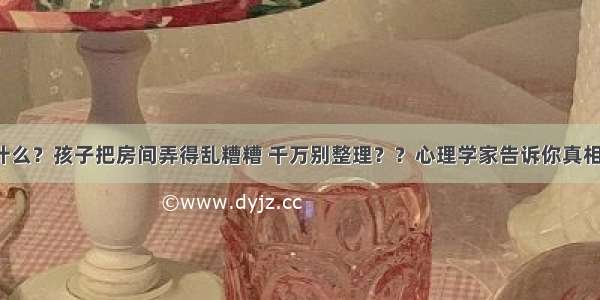 什么？孩子把房间弄得乱糟糟 千万别整理？？心理学家告诉你真相！