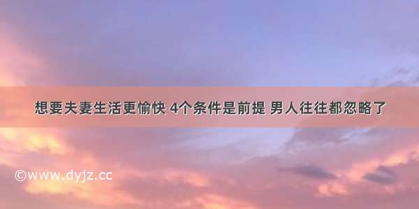 想要夫妻生活更愉快 4个条件是前提 男人往往都忽略了