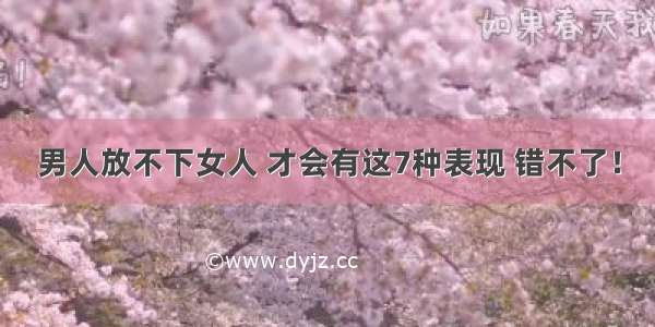 男人放不下女人 才会有这7种表现 错不了！