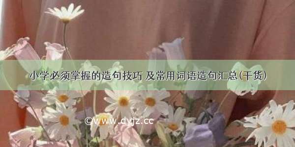 小学必须掌握的造句技巧 及常用词语造句汇总(干货)