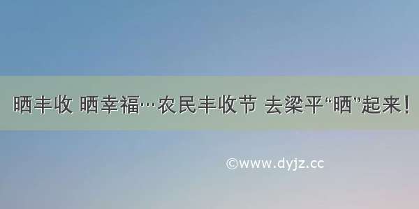 晒丰收 晒幸福…农民丰收节 去梁平“晒”起来！