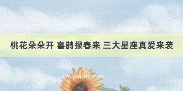 桃花朵朵开 喜鹊报春来 三大星座真爱来袭