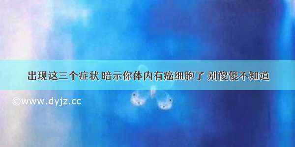 出现这三个症状 暗示你体内有癌细胞了 别傻傻不知道