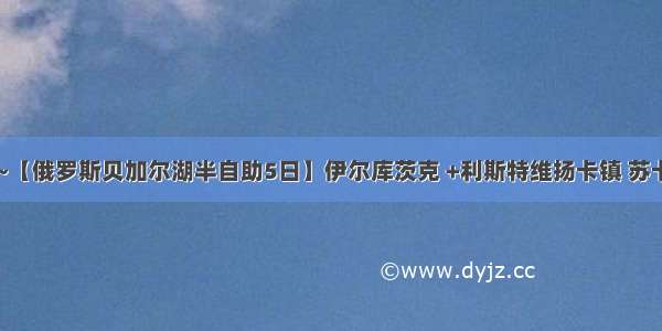 ￥5599/人~【俄罗斯贝加尔湖半自助5日】伊尔库茨克 +利斯特维扬卡镇 苏卡乔夫庄园公