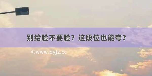 别给脸不要脸？这段位也能夸？