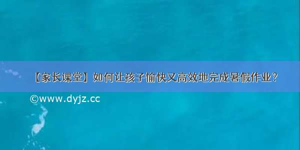 【家长课堂】如何让孩子愉快又高效地完成暑假作业？