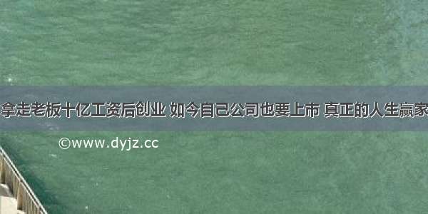 拿走老板十亿工资后创业 如今自己公司也要上市 真正的人生赢家