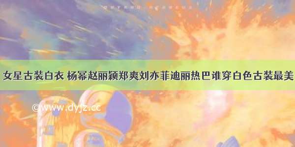 女星古装白衣 杨幂赵丽颖郑爽刘亦菲迪丽热巴谁穿白色古装最美