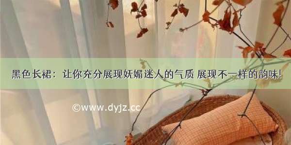 黑色长裙：让你充分展现妩媚迷人的气质 展现不一样的韵味!