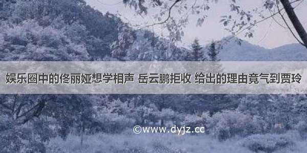 娱乐圈中的佟丽娅想学相声 岳云鹏拒收 给出的理由竟气到贾玲